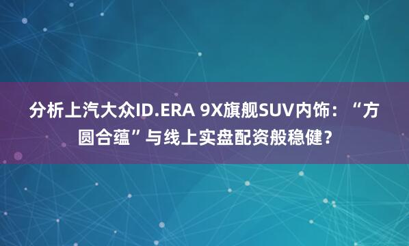分析上汽大众ID.ERA 9X旗舰SUV内饰：“方圆合蕴”与线上实盘配资般稳健？