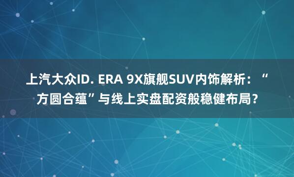 上汽大众ID. ERA 9X旗舰SUV内饰解析：“方圆合蕴”与线上实盘配资般稳健布局？