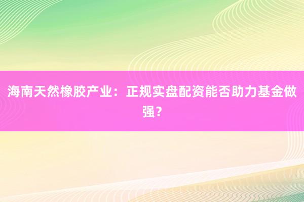 海南天然橡胶产业：正规实盘配资能否助力基金做强？