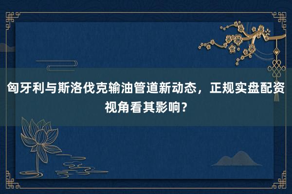 匈牙利与斯洛伐克输油管道新动态，正规实盘配资视角看其影响？