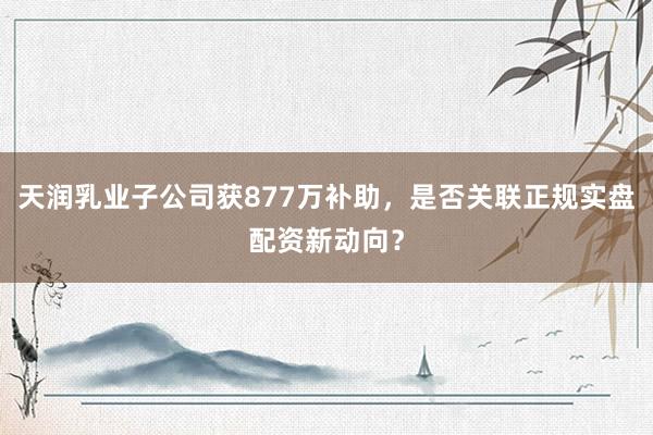 天润乳业子公司获877万补助，是否关联正规实盘配资新动向？