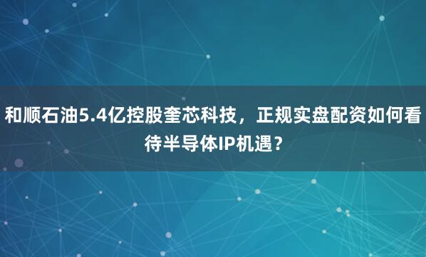 和顺石油5.4亿控股奎芯科技，正规实盘配资如何看待半导体IP机遇？
