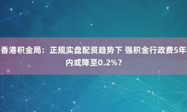 香港积金局：正规实盘配资趋势下 强积金行政费5年内或降至0.2%？