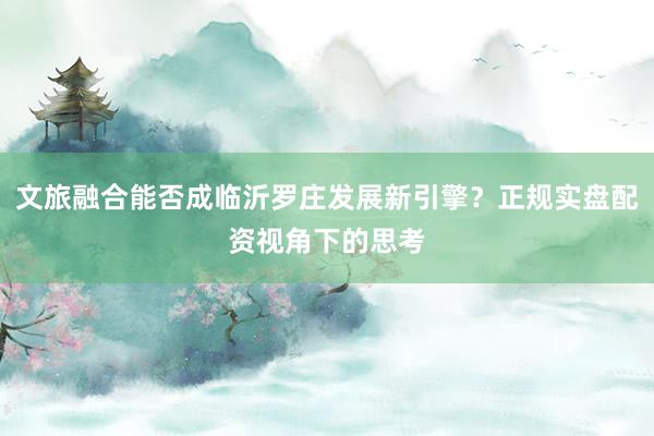 文旅融合能否成临沂罗庄发展新引擎？正规实盘配资视角下的思考