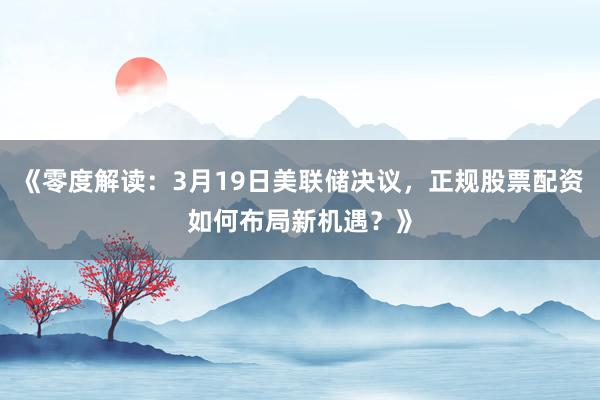 《零度解读：3月19日美联储决议，正规股票配资如何布局新机遇？》