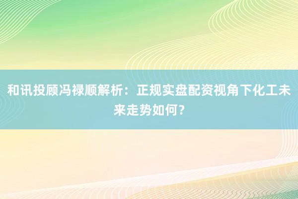 和讯投顾冯禄顺解析：正规实盘配资视角下化工未来走势如何？