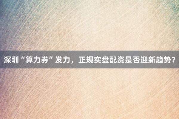 深圳“算力券”发力，正规实盘配资是否迎新趋势？