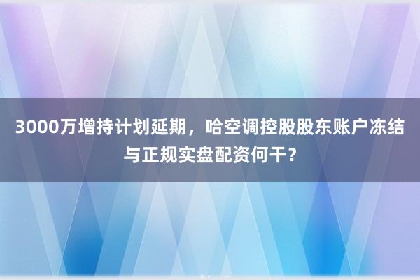 3000万增持计划延期，哈空调控股股东账户冻结与正规实盘配资何干？