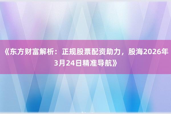 《东方财富解析：正规股票配资助力，股海2026年3月24日精准导航》