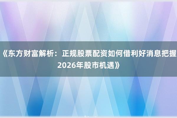《东方财富解析：正规股票配资如何借利好消息把握2026年股市机遇》