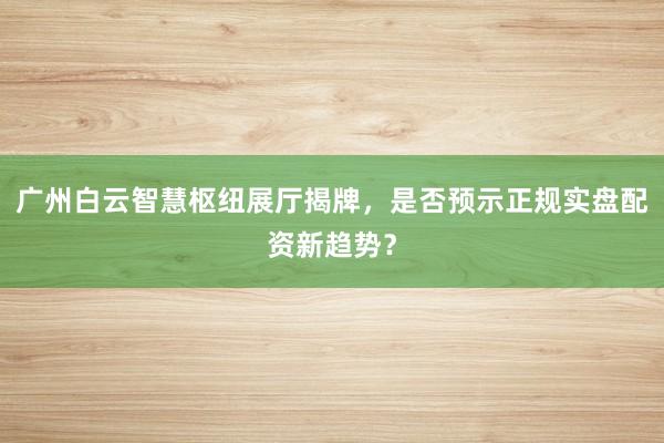 广州白云智慧枢纽展厅揭牌，是否预示正规实盘配资新趋势？