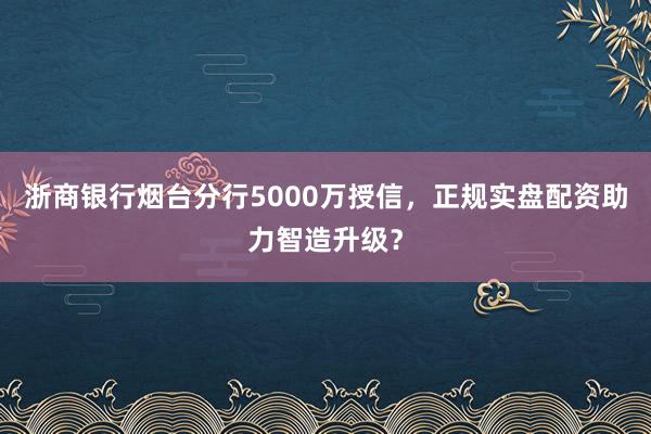 浙商银行烟台分行5000万授信，正规实盘配资助力智造升级？
