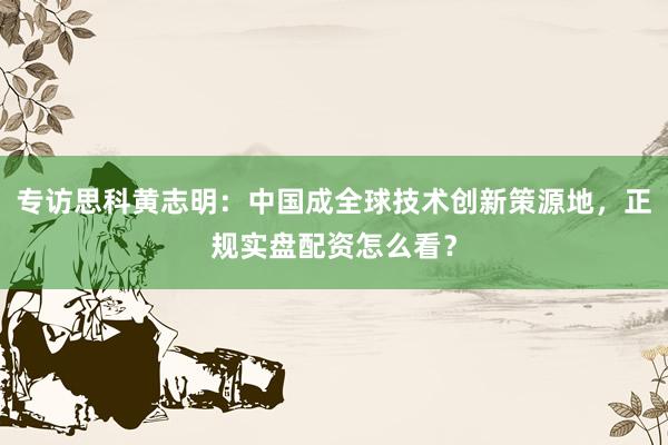 专访思科黄志明：中国成全球技术创新策源地，正规实盘配资怎么看？