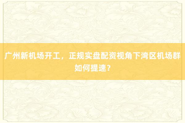 广州新机场开工，正规实盘配资视角下湾区机场群如何提速？