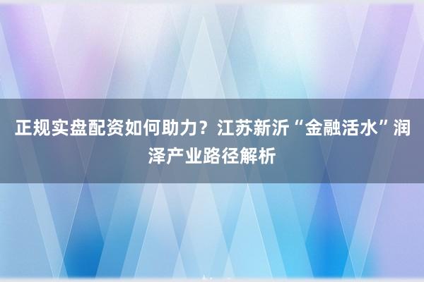 正规实盘配资如何助力？江苏新沂“金融活水”润泽产业路径解析