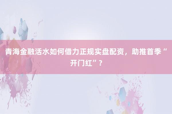 青海金融活水如何借力正规实盘配资，助推首季“开门红”？
