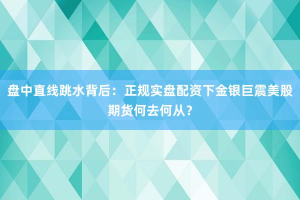 盘中直线跳水背后：正规实盘配资下金银巨震美股期货何去何从？