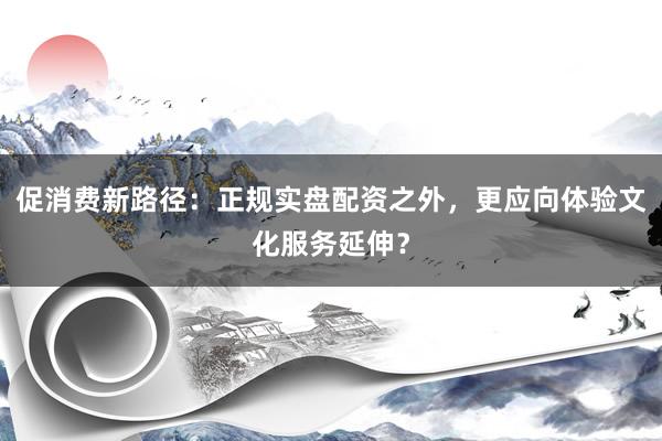 促消费新路径：正规实盘配资之外，更应向体验文化服务延伸？