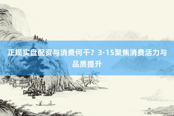 正规实盘配资与消费何干？3·15聚焦消费活力与品质提升