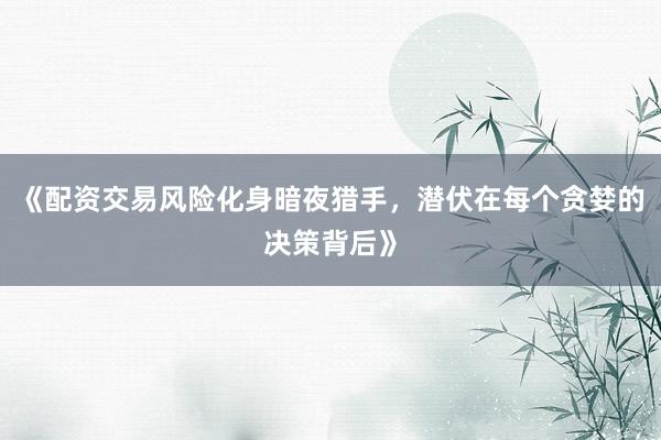 《配资交易风险化身暗夜猎手，潜伏在每个贪婪的决策背后》