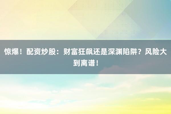 惊爆！配资炒股：财富狂飙还是深渊陷阱？风险大到离谱！