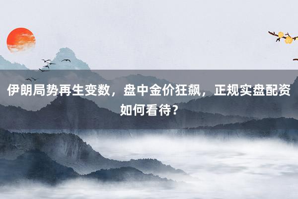 伊朗局势再生变数，盘中金价狂飙，正规实盘配资如何看待？