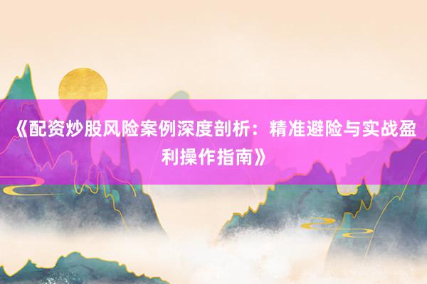 《配资炒股风险案例深度剖析：精准避险与实战盈利操作指南》
