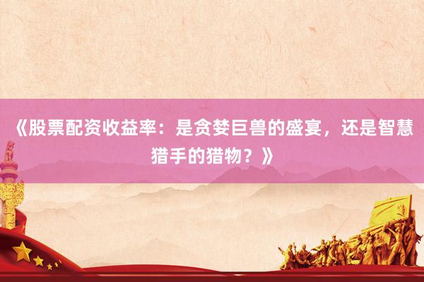 《股票配资收益率：是贪婪巨兽的盛宴，还是智慧猎手的猎物？》