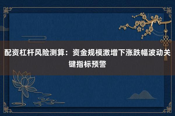 配资杠杆风险测算：资金规模激增下涨跌幅波动关键指标预警