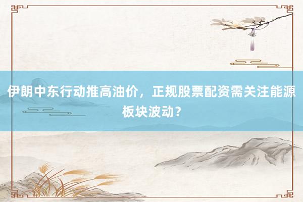 伊朗中东行动推高油价，正规股票配资需关注能源板块波动？