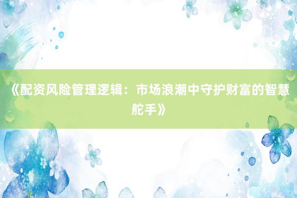 《配资风险管理逻辑：市场浪潮中守护财富的智慧舵手》