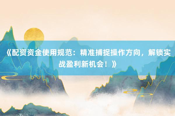 《配资资金使用规范：精准捕捉操作方向，解锁实战盈利新机会！》