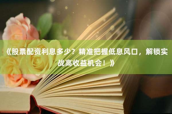 《股票配资利息多少？精准把握低息风口，解锁实战高收益机会！》
