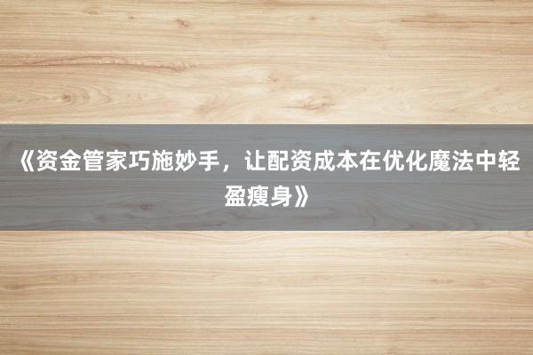 《资金管家巧施妙手，让配资成本在优化魔法中轻盈瘦身》
