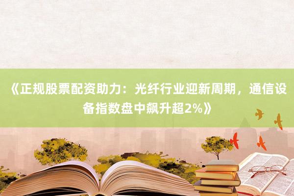 《正规股票配资助力：光纤行业迎新周期，通信设备指数盘中飙升超2%》