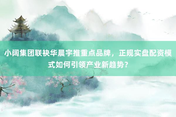 小阔集团联袂华晨宇推重点品牌，正规实盘配资模式如何引领产业新趋势？