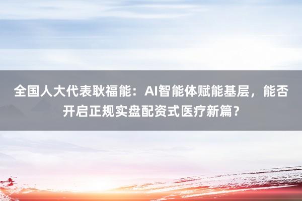 全国人大代表耿福能：AI智能体赋能基层，能否开启正规实盘配资式医疗新篇？