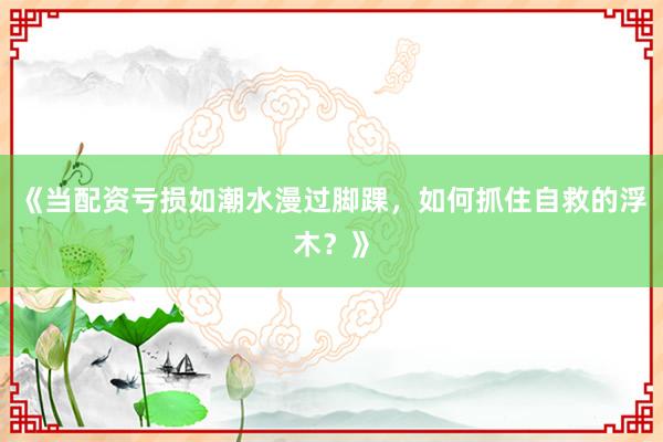 《当配资亏损如潮水漫过脚踝，如何抓住自救的浮木？》