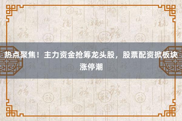 热点聚焦！主力资金抢筹龙头股，股票配资掀板块涨停潮