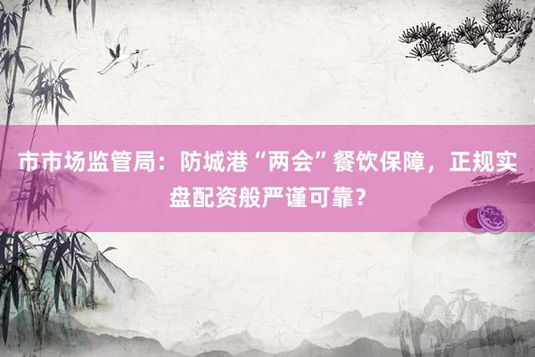 市市场监管局：防城港“两会”餐饮保障，正规实盘配资般严谨可靠？