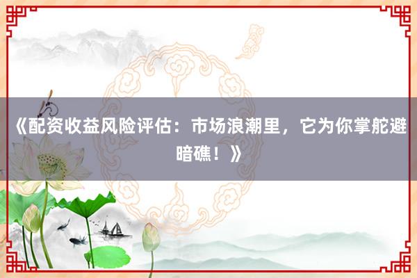 《配资收益风险评估：市场浪潮里，它为你掌舵避暗礁！》