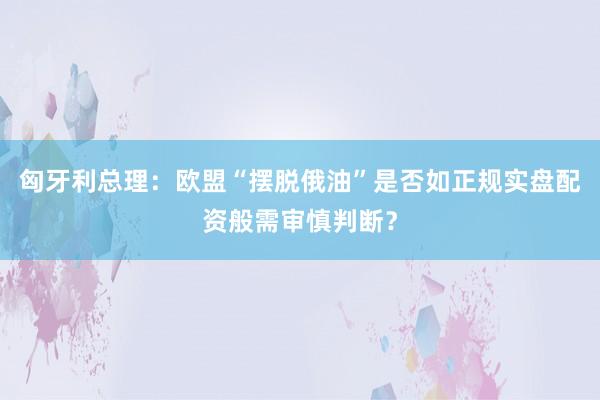 匈牙利总理：欧盟“摆脱俄油”是否如正规实盘配资般需审慎判断？