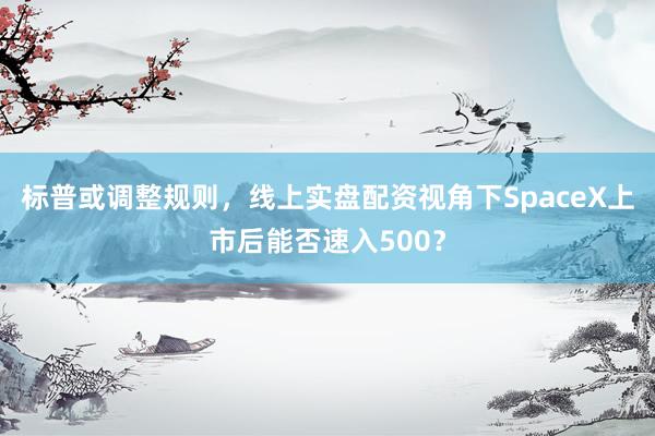 标普或调整规则，线上实盘配资视角下SpaceX上市后能否速入500？