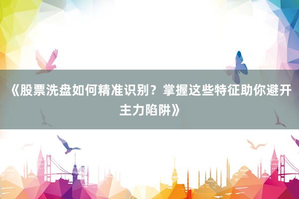 《股票洗盘如何精准识别？掌握这些特征助你避开主力陷阱》