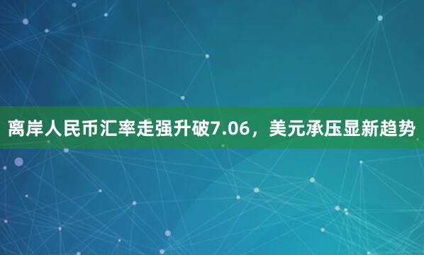 离岸人民币汇率走强升破7.06，美元承压显新趋势