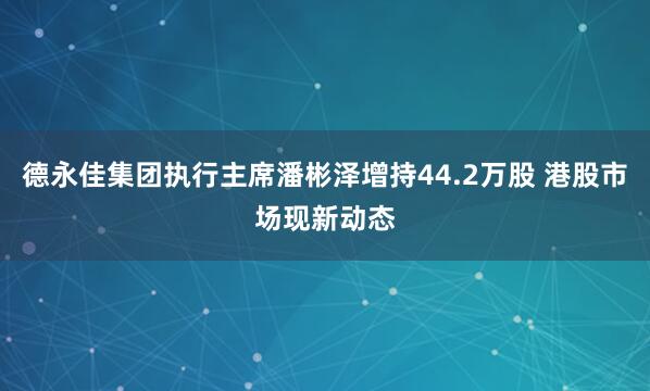 德永佳集团执行主席潘彬泽增持44.2万股 港股市场现新动态