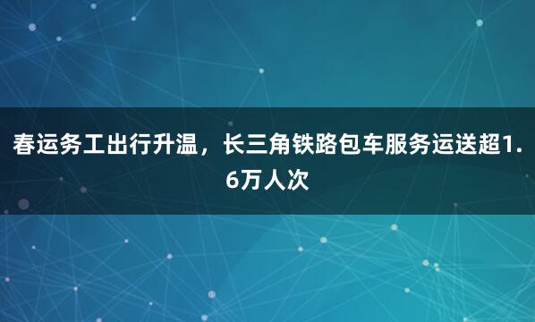 春运务工出行升温，长三角铁路包车服务运送超1.6万人次