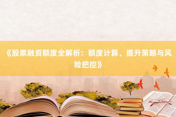 《股票融资额度全解析：额度计算、提升策略与风险把控》
