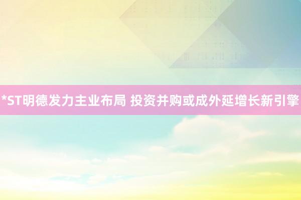 *ST明德发力主业布局 投资并购或成外延增长新引擎