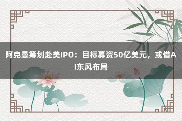阿克曼筹划赴美IPO：目标募资50亿美元，或借AI东风布局